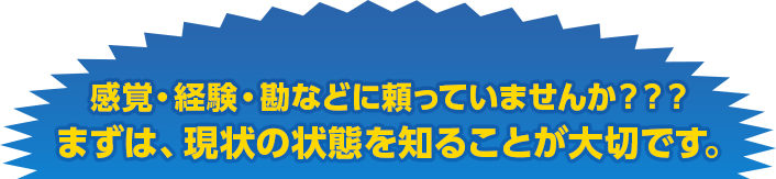 感覚・経験・勘などに頼っていませんか？？？
まずは、現状の状態を知ることが大切です。